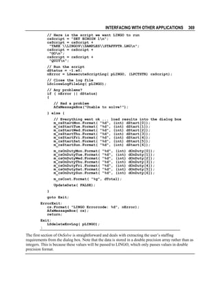 INTERFACING WITH OTHER APPLICATIONS

369

// Here is the script we want LINGO to run
csScript = "SET ECHOIN 1n";
csScript = csScript +
"TAKE LINGO9SAMPLESSTAFFPTR.LNGn";
csScript = csScript +
"GOn";
csScript = csScript +
"QUITn";
// Run the script
dStatus = -1.e0;
nError = LSexecuteScriptLng( pLINGO, (LPCTSTR) csScript);
// Close the log file
LScloseLogFileLng( pLINGO);
// Any problems?
if ( nError || dStatus)
{
// Had a problem
AfxMessageBox("Unable to solve!");
} else {
// Everything went ok ... load results into the dialog box
m_csStartMon.Format( "%d", (int) dStart[0]);
m_csStartTue.Format( "%d", (int) dStart[1]);
m_csStartWed.Format( "%d", (int) dStart[2]);
m_csStartThu.Format( "%d", (int) dStart[3]);
m_csStartFri.Format( "%d", (int) dStart[4]);
m_csStartSat.Format( "%d", (int) dStart[5]);
m_csStartSun.Format( "%d", (int) dStart[6]);
m_csOnDutyMon.Format(
m_csOnDutyTue.Format(
m_csOnDutyWed.Format(
m_csOnDutyThu.Format(
m_csOnDutyFri.Format(
m_csOnDutySat.Format(
m_csOnDutySun.Format(

"%d",
"%d",
"%d",
"%d",
"%d",
"%d",
"%d",

(int)
(int)
(int)
(int)
(int)
(int)
(int)

dOnDuty[0]);
dOnDuty[1]);
dOnDuty[2]);
dOnDuty[3]);
dOnDuty[4]);
dOnDuty[5]);
dOnDuty[6]);

m_csCost.Format( "%g", dTotal);
UpdateData( FALSE);
}
goto Exit;
ErrorExit:
cs.Format( "LINGO Errorcode: %d", nError);
AfxMessageBox( cs);
return;
Exit:
LSdeleteEnvLng( pLINGO);
}

The first section of OnSolve is straightforward and deals with extracting the user’s staffing
requirements from the dialog box. Note that the data is stored in a double precision array rather than as
integers. This is because these values will be passed to LINGO, which only passes values in double
precision format.

 