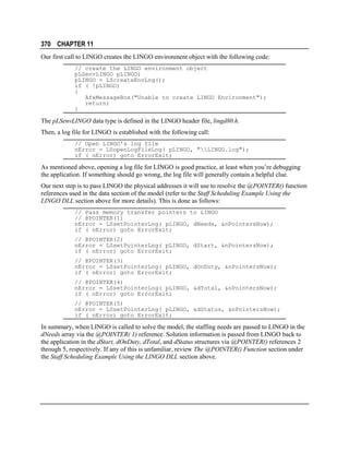 370 CHAPTER 11
Our first call to LINGO creates the LINGO environment object with the following code:
// create the LINGO environment object
pLSenvLINGO pLINGO;
pLINGO = LScreateEnvLng();
if ( !pLINGO)
{
AfxMessageBox("Unable to create LINGO Environment");
return;
}

The pLSenvLINGO data type is defined in the LINGO header file, lingd80.h.
Then, a log file for LINGO is established with the following call:
// Open LINGO's log file
nError = LSopenLogFileLng( pLINGO, "LINGO.log");
if ( nError) goto ErrorExit;

As mentioned above, opening a log file for LINGO is good practice, at least when you’re debugging
the application. If something should go wrong, the log file will generally contain a helpful clue.
Our next step is to pass LINGO the physical addresses it will use to resolve the @POINTER() function
references used in the data section of the model (refer to the Staff Scheduling Example Using the
LINGO DLL section above for more details). This is done as follows:
// Pass memory transfer pointers to LINGO
// @POINTER(1)
nError = LSsetPointerLng( pLINGO, dNeeds, &nPointersNow);
if ( nError) goto ErrorExit;
// @POINTER(2)
nError = LSsetPointerLng( pLINGO, dStart, &nPointersNow);
if ( nError) goto ErrorExit;
// @POINTER(3)
nError = LSsetPointerLng( pLINGO, dOnDuty, &nPointersNow);
if ( nError) goto ErrorExit;
// @POINTER(4)
nError = LSsetPointerLng( pLINGO, &dTotal, &nPointersNow);
if ( nError) goto ErrorExit;
// @POINTER(5)
nError = LSsetPointerLng( pLINGO, &dStatus, &nPointersNow);
if ( nError) goto ErrorExit;

In summary, when LINGO is called to solve the model, the staffing needs are passed to LINGO in the
dNeeds array via the @POINTER( 1) reference. Solution information is passed from LINGO back to
the application in the dStart, dOnDuty, dTotal, and dStatus structures via @POINTER() references 2
through 5, respectively. If any of this is unfamiliar, review The @POINTER() Function section under
the Staff Scheduling Example Using the LINGO DLL section above.

 