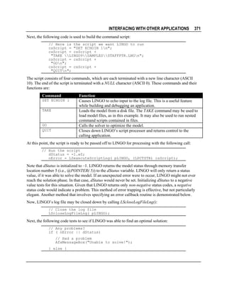 INTERFACING WITH OTHER APPLICATIONS

371

Next, the following code is used to build the command script:
// Here is the script we want LINGO to run
csScript = "SET ECHOIN 1n";
csScript = csScript +
"TAKE LINGO9SAMPLESSTAFFPTR.LNGn";
csScript = csScript +
"GOn";
csScript = csScript +
"QUITn";

The script consists of four commands, which are each terminated with a new line character (ASCII
10). The end of the script is terminated with a NULL character (ASCII 0). These commands and their
functions are:
Command
SET ECHOIN 1
TAKE

GO
QUIT

Function
Causes LINGO to echo input to the log file. This is a useful feature
while building and debugging an application.
Loads the model from a disk file. The TAKE command may be used to
load model files, as in this example. It may also be used to run nested
command scripts contained in files.
Calls the solver to optimize the model.
Closes down LINGO’s script processor and returns control to the
calling application.

At this point, the script is ready to be passed off to LINGO for processing with the following call:
// Run the script
dStatus = -1.e0;
nError = LSexecuteScriptLng( pLINGO, (LPCTSTR) csScript);

Note that dStatus is initialized to –1. LINGO returns the model status through memory transfer
location number 5 (i.e., @POINTER( 5)) to the dStatus variable. LINGO will only return a status
value, if it was able to solve the model. If an unexpected error were to occur, LINGO might not ever
reach the solution phase. In that case, dStatus would never be set. Initializing dStatus to a negative
value tests for this situation. Given that LINGO returns only non-negative status codes, a negative
status code would indicate a problem. This method of error trapping is effective, but not particularly
elegant. Another method that involves specifying an error callback routine is demonstrated below.
Now, LINGO’s log file may be closed down by calling LScloseLogFileLng():
// Close the log file
LScloseLogFileLng( pLINGO);

Next, the following code tests to see if LINGO was able to find an optimal solution:
// Any problems?
if ( nError || dStatus)
// Had a problem
AfxMessageBox("Unable to solve!");
} else {

 