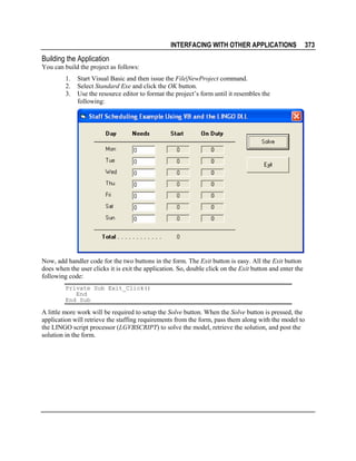 INTERFACING WITH OTHER APPLICATIONS

Building the Application
You can build the project as follows:
1.
2.
3.

Start Visual Basic and then issue the File|NewProject command.
Select Standard Exe and click the OK button.
Use the resource editor to format the project’s form until it resembles the
following:

Now, add handler code for the two buttons in the form. The Exit button is easy. All the Exit button
does when the user clicks it is exit the application. So, double click on the Exit button and enter the
following code:
Private Sub Exit_Click()
End
End Sub

A little more work will be required to setup the Solve button. When the Solve button is pressed, the
application will retrieve the staffing requirements from the form, pass them along with the model to
the LINGO script processor (LGVBSCRIPT) to solve the model, retrieve the solution, and post the
solution in the form.

373

 