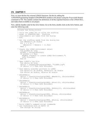 374 CHAPTER 11
First, we must declare the external LINGO functions. Do this by adding the
LINGO9Programming SamplesLINGD90.BAS module to the project using the Project|Add Module
command in VB. This module contains the definitions of all the exported function in the LINGO DLL,
and makes them available to our project.
Now, add the handler code for the Solve button. Go to the form, double click on the Solve button, and
enter the following code:
Private Sub Solve_Click()
'
'
'
'

Calls the LINGO DLL to solve the staffing
model in STAFFPTR.LNG. Staffing
requirements are taken from the dialog
box.

' Get the staffing needs from the dialog box
Dim dNeeds(7) As Double
For i = 1 To 7
dNeeds(i) = Needs(i - 1).Text
Next i
' Create the LINGO environment object
Dim pLINGO As Long
pLINGO = LScreateEnvLng()
If pLINGO = 0 Then
MsgBox ("Unable to create LINGO Environment.")
GoTo FinalExit
End If
' Open LINGO's log file
Dim nError As Long
nError = LSopenLogFileLng(pLINGO, "LINGO.log")
If nError <> 0 Then GoTo ErrorExit
' Pass memory transfer pointers to LINGO
Dim dStart(7) As Double, dOnDuty(7) As Double
Dim dTotal As Double, dStatus As Double
' @POINTER(1)
nError = LSsetPointerLng(pLINGO, dNeeds(1), nPointersNow)
If nError <> 0 Then GoTo ErrorExit
' @POINTER(2)
nError = LSsetPointerLng(pLINGO, dStart(1), nPointersNow)
If nError <> 0 Then GoTo ErrorExit
' @POINTER(3)
nError = LSsetPointerLng(pLINGO, dOnDuty(1), nPointersNow)
If nError <> 0 Then GoTo ErrorExit
' @POINTER(4)
nError = LSsetPointerLng(pLINGO, dTotal, nPointersNow)
If nError <> 0 Then GoTo ErrorExit
' @POINTER(5)
nError = LSsetPointerLng(pLINGO, dStatus, nPointersNow)
If nError <> 0 Then GoTo ErrorExit
' Build LINGO's command script (commands
' are terminated with an ASCII 10
Dim cScript As String

 