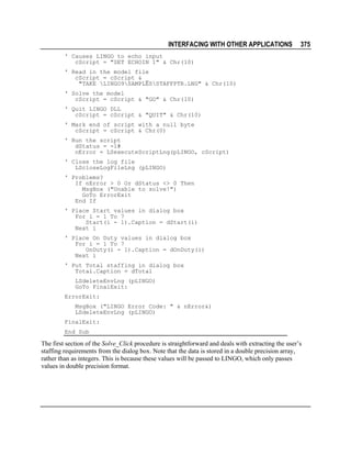 INTERFACING WITH OTHER APPLICATIONS

375

' Causes LINGO to echo input
cScript = "SET ECHOIN 1" & Chr(10)
' Read in the model file
cScript = cScript & _
"TAKE LINGO9SAMPLESSTAFFPTR.LNG" & Chr(10)
' Solve the model
cScript = cScript & "GO" & Chr(10)
' Quit LINGO DLL
cScript = cScript & "QUIT" & Chr(10)
' Mark end of script with a null byte
cScript = cScript & Chr(0)
' Run the script
dStatus = -1#
nError = LSexecuteScriptLng(pLINGO, cScript)
' Close the log file
LScloseLogFileLng (pLINGO)
' Problems?
If nError > 0 Or dStatus <> 0 Then
MsgBox ("Unable to solve!")
GoTo ErrorExit
End If
' Place Start values in dialog box
For i = 1 To 7
Start(i - 1).Caption = dStart(i)
Next i
' Place On Duty values in dialog box
For i = 1 To 7
OnDuty(i - 1).Caption = dOnDuty(i)
Next i
' Put Total staffing in dialog box
Total.Caption = dTotal
LSdeleteEnvLng (pLINGO)
GoTo FinalExit:
ErrorExit:
MsgBox ("LINGO Error Code: " & nError&)
LSdeleteEnvLng (pLINGO)
FinalExit:
End Sub

The first section of the Solve_Click procedure is straightforward and deals with extracting the user’s
staffing requirements from the dialog box. Note that the data is stored in a double precision array,
rather than as integers. This is because these values will be passed to LINGO, which only passes
values in double precision format.

 