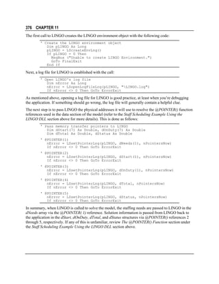 376 CHAPTER 11
The first call to LINGO creates the LINGO environment object with the following code:
' Create the LINGO environment object
Dim pLINGO As Long
pLINGO = LScreateEnvLng()
If pLINGO = 0 Then
MsgBox ("Unable to create LINGO Environment.")
GoTo FinalExit
End If

Next, a log file for LINGO is established with the call:
' Open LINGO's log file
Dim nError As Long
nError = LSopenLogFileLng(pLINGO, "LINGO.log")
If nError <> 0 Then GoTo ErrorExit

As mentioned above, opening a log file for LINGO is good practice, at least when you’re debugging
the application. If something should go wrong, the log file will generally contain a helpful clue.
The next step is to pass LINGO the physical addresses it will use to resolve the @POINTER() function
references used in the data section of the model (refer to the Staff Scheduling Example Using the
LINGO DLL section above for more details). This is done as follows:
' Pass memory transfer pointers to LINGO
Dim dStart(7) As Double, dOnDuty(7) As Double
Dim dTotal As Double, dStatus As Double
' @POINTER(1)
nError = LSsetPointerLng(pLINGO, dNeeds(1), nPointersNow)
If nError <> 0 Then GoTo ErrorExit
' @POINTER(2)
nError = LSsetPointerLng(pLINGO, dStart(1), nPointersNow)
If nError <> 0 Then GoTo ErrorExit
' @POINTER(3)
nError = LSsetPointerLng(pLINGO, dOnDuty(1), nPointersNow)
If nError <> 0 Then GoTo ErrorExit
' @POINTER(4)
nError = LSsetPointerLng(pLINGO, dTotal, nPointersNow)
If nError <> 0 Then GoTo ErrorExit
' @POINTER(5)
nError = LSsetPointerLng(pLINGO, dStatus, nPointersNow)
If nError <> 0 Then GoTo ErrorExit

In summary, when LINGO is called to solve the model, the staffing needs are passed to LINGO in the
dNeeds array via the @POINTER( 1) reference. Solution information is passed from LINGO back to
the application in the dStart, dOnDuty, dTotal, and dStatus structures via @POINTER() references 2
through 5, respectively. If any of this is unfamiliar, review The @POINTER() Function section under
the Staff Scheduling Example Using the LINGO DLL section above.

 
