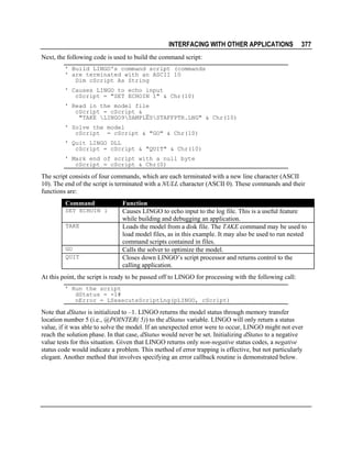 INTERFACING WITH OTHER APPLICATIONS

377

Next, the following code is used to build the command script:
' Build LINGO's command script (commands
' are terminated with an ASCII 10
Dim cScript As String
' Causes LINGO to echo input
cScript = "SET ECHOIN 1" & Chr(10)
' Read in the model file
cScript = cScript & _
"TAKE LINGO9SAMPLESSTAFFPTR.LNG" & Chr(10)
' Solve the model
cScript = cScript & "GO" & Chr(10)
' Quit LINGO DLL
cScript = cScript & "QUIT" & Chr(10)
' Mark end of script with a null byte
cScript = cScript & Chr(0)

The script consists of four commands, which are each terminated with a new line character (ASCII
10). The end of the script is terminated with a NULL character (ASCII 0). These commands and their
functions are:
Command
SET ECHOIN 1
TAKE

GO
QUIT

Function
Causes LINGO to echo input to the log file. This is a useful feature
while building and debugging an application.
Loads the model from a disk file. The TAKE command may be used to
load model files, as in this example. It may also be used to run nested
command scripts contained in files.
Calls the solver to optimize the model.
Closes down LINGO’s script processor and returns control to the
calling application.

At this point, the script is ready to be passed off to LINGO for processing with the following call:
' Run the script
dStatus = -1#
nError = LSexecuteScriptLng(pLINGO, cScript)

Note that dStatus is initialized to –1. LINGO returns the model status through memory transfer
location number 5 (i.e., @POINTER( 5)) to the dStatus variable. LINGO will only return a status
value, if it was able to solve the model. If an unexpected error were to occur, LINGO might not ever
reach the solution phase. In that case, dStatus would never be set. Initializing dStatus to a negative
value tests for this situation. Given that LINGO returns only non-negative status codes, a negative
status code would indicate a problem. This method of error trapping is effective, but not particularly
elegant. Another method that involves specifying an error callback routine is demonstrated below.

 