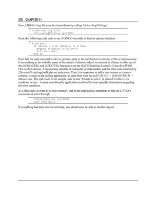 378 CHAPTER 11
Now, LINGO’s log file may be closed down by calling LScloseLogFileLng():
' Close the log file
LScloseLogFileLng (pLINGO)

Next, the following code tests to see if LINGO was able to find an optimal solution:
' Problems?
If nError > 0 Or dStatus <> 0 Then
MsgBox ("Unable to solve!")
GoTo ErrorExit
End If

Note that the code returned in nError pertains only to the mechanical execution of the script processor.
It has nothing to do with the status of the model’s solution, which is returned in dStatus via the use of
the @POINTER() and @STATUS() functions (see the Staff Scheduling Example Using the LINGO
DLL section above). A model may actually be infeasible or unbounded, and the error code returned by
LSexecuteScriptLng()will give no indication. Thus, it is important to add a mechanism to return a
solution’s status to the calling application, as done here with the @STATUS() -> @POINTER(5) ->
dStatus link. The end result in the sample code is that “Unable to solve” is printed if either error
condition occurs. A more user-friendly application would offer more specific information regarding
the error condition.
As a final step, in order to avoid a memory leak in the application, remember to free up LINGO’s
environment when through:
LSdeleteEnvLng (pLINGO)
GoTo FinalExit:

If everything has been entered correctly, you should now be able to run the project.

 