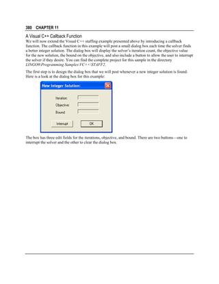 380 CHAPTER 11

A Visual C++ Callback Function
We will now extend the Visual C++ staffing example presented above by introducing a callback
function. The callback function in this example will post a small dialog box each time the solver finds
a better integer solution. The dialog box will display the solver’s iteration count, the objective value
for the new solution, the bound on the objective, and also include a button to allow the user to interrupt
the solver if they desire. You can find the complete project for this sample in the directory
LINGO9Programming SamplesVC++STAFF2.
The first step is to design the dialog box that we will post whenever a new integer solution is found.
Here is a look at the dialog box for this example:

The box has three edit fields for the iterations, objective, and bound. There are two buttons—one to
interrupt the solver and the other to clear the dialog box.

 