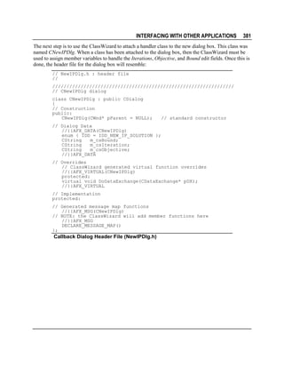INTERFACING WITH OTHER APPLICATIONS

381

The next step is to use the ClassWizard to attach a handler class to the new dialog box. This class was
named CNewIPDlg. When a class has been attached to the dialog box, then the ClassWizard must be
used to assign member variables to handle the Iterations, Objective, and Bound edit fields. Once this is
done, the header file for the dialog box will resemble:
// NewIPDlg.h : header file
//
////////////////////////////////////////////////////////////////
// CNewIPDlg dialog
class CNewIPDlg : public CDialog
{
// Construction
public:
CNewIPDlg(CWnd* pParent = NULL);

// standard constructor

// Dialog Data
//{{AFX_DATA(CNewIPDlg)
enum { IDD = IDD_NEW_IP_SOLUTION };
CString
m_csBound;
CString
m_csIteration;
CString
m_csObjective;
//}}AFX_DATA
// Overrides
// ClassWizard generated virtual function overrides
//{{AFX_VIRTUAL(CNewIPDlg)
protected:
virtual void DoDataExchange(CDataExchange* pDX);
//}}AFX_VIRTUAL
// Implementation
protected:
// Generated message map functions
//{{AFX_MSG(CNewIPDlg)
// NOTE: the ClassWizard will add member functions here
//}}AFX_MSG
DECLARE_MESSAGE_MAP()
};

Callback Dialog Header File (NewIPDlg.h)

 