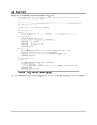 382 CHAPTER 11
Here is the code to handle events from the new dialog box:
// NewIPDlg.h : header file
//
/////////////////////////////////////////////////////////////////
// CNewIPDlg dialog
class CNewIPDlg : public CDialog
{
// Construction
public:
CNewIPDlg(CWnd* pParent = NULL);

// standard constructor

// Dialog Data
//{{AFX_DATA(CNewIPDlg)
enum { IDD = IDD_NEW_IP_SOLUTION };
CString
m_csBound;
CString
m_csIteration;
CString
m_csObjective;
//}}AFX_DATA
// Overrides
// ClassWizard generated virtual function overrides
//{{AFX_VIRTUAL(CNewIPDlg) protected:
virtual void DoDataExchange(CDataExchange* pDX);
//}}AFX_VIRTUAL
// Implementation
protected:
// Generated message map functions
//{{AFX_MSG(CNewIPDlg)
// NOTE: the ClassWizard will add member functions here
//}}AFX_MSG
DECLARE_MESSAGE_MAP()
};

Callback Dialog Handler (NewIPDlg.cpp)
The code in these two files was entirely generated by the ClassWizard, requiring no actual user input.

 