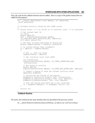 INTERFACING WITH OTHER APPLICATIONS

383

Next, the code for the callback function must be added. Here is a copy of the global routine that was
added for this purpose:
int __stdcall MyCallback( void* pModel, int nReserved,
void* pUserData)
{
// Callback function called by the LINGO solver
//
// return value: >= 0 if solver is to continue, else < 0 to interrupt
// Get current best IP
int nErr;
double dBestIP;
nErr = LSgetCallbackInfoLng( pModel,
LS_DINFO_MIP_BEST_OBJECTIVE_LNG, &dBestIP);
if ( nErr) return( 0);
// Get best IP value published in dialog box
double* pdBestIPShown = (double*) pUserData;
// Is current better than incumbent?
if ( dBestIP < *pdBestIPShown)
{
// Yes ... save its value
*pdBestIPShown = dBestIP;
// Get iteration count from LINGO
int nIterations;
LSgetCallbackInfoLng( pModel, LS_IINFO_ITERATIONS_LNG,
&nIterations);
// Get bound on solution
double dBound;
LSgetCallbackInfoLng( pModel, LS_DINFO_MIP_BOUND_LNG, &dBound);
// Create a dialog to show the current solution value
CNewIPDlg dlgNewIP;
// Initialize the fields of the dialog
dlgNewIP.m_csIteration.Format( "%d", nIterations);
dlgNewIP.m_csObjective.Format( "%d", (int) dBestIP);
dlgNewIP.m_csBound.Format( "%d", (int) dBound);
// Post the dialog and check for a user interrupt
if ( dlgNewIP.DoModal() == IDCANCEL) return( -1);
}
return( 0);
}

Callback Routine
Of course, this routine has the same interface that was described in the previous section:
int __stdcall MySolverCallback( pLSenvLINGO pL, int nReserved, void* pUserData)

 
