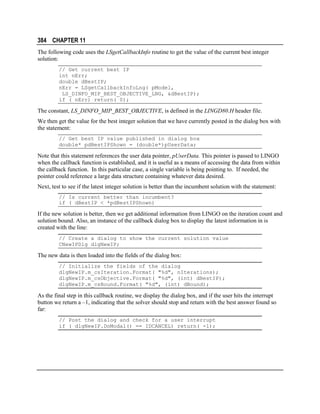 384 CHAPTER 11
The following code uses the LSgetCallbackInfo routine to get the value of the current best integer
solution:
// Get current best IP
int nErr;
double dBestIP;
nErr = LSgetCallbackInfoLng( pModel,
LS_DINFO_MIP_BEST_OBJECTIVE_LNG, &dBestIP);
if ( nErr) return( 0);

The constant, LS_DINFO_MIP_BEST_OBJECTIVE, is defined in the LINGD80.H header file.
We then get the value for the best integer solution that we have currently posted in the dialog box with
the statement:
// Get best IP value published in dialog box
double* pdBestIPShown = (double*)pUserData;

Note that this statement references the user data pointer, pUserData. This pointer is passed to LINGO
when the callback function is established, and it is useful as a means of accessing the data from within
the callback function. In this particular case, a single variable is being pointing to. If needed, the
pointer could reference a large data structure containing whatever data desired.
Next, test to see if the latest integer solution is better than the incumbent solution with the statement:
// Is current better than incumbent?
if ( dBestIP < *pdBestIPShown)

If the new solution is better, then we get additional information from LINGO on the iteration count and
solution bound. Also, an instance of the callback dialog box to display the latest information in is
created with the line:
// Create a dialog to show the current solution value
CNewIPDlg dlgNewIP;

The new data is then loaded into the fields of the dialog box:
// Initialize the fields of the dialog
dlgNewIP.m_csIteration.Format( "%d", nIterations);
dlgNewIP.m_csObjective.Format( "%d", (int) dBestIP);
dlgNewIP.m_csBound.Format( "%d", (int) dBound);

As the final step in this callback routine, we display the dialog box, and if the user hits the interrupt
button we return a –1, indicating that the solver should stop and return with the best answer found so
far:
// Post the dialog and check for a user interrupt
if ( dlgNewIP.DoModal() == IDCANCEL) return( -1);

 