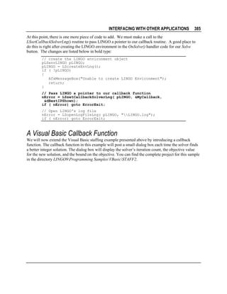 INTERFACING WITH OTHER APPLICATIONS

385

At this point, there is one more piece of code to add. We must make a call to the
LSsetCallbackSolverLng() routine to pass LINGO a pointer to our callback routine. A good place to
do this is right after creating the LINGO environment in the OnSolve() handler code for our Solve
button. The changes are listed below in bold type:
// create the LINGO environment object
pLSenvLINGO pLINGO;
pLINGO = LScreateEnvLng();
if ( !pLINGO)
{
AfxMessageBox("Unable to create LINGO Environment");
return;
}
// Pass LINGO a pointer to our callback function
nError = LSsetCallbackSolverLng( pLINGO, &MyCallback,
&dBestIPShown);
if ( nError) goto ErrorExit;
// Open LINGO's log file
nError = LSopenLogFileLng( pLINGO, "LINGO.log");
if ( nError) goto ErrorExit;

A Visual Basic Callback Function
We will now extend the Visual Basic staffing example presented above by introducing a callback
function. The callback function in this example will post a small dialog box each time the solver finds
a better integer solution. The dialog box will display the solver’s iteration count, the objective value
for the new solution, and the bound on the objective. You can find the complete project for this sample
in the directory LINGO9Programming SamplesVBasicSTAFF2.

 
