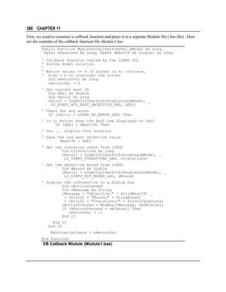 386 CHAPTER 11
First, we need to construct a callback function and place it in a separate Module file (.bas file) . Here
are the contents of the callback function file Module1.bas:
Public Function MySolverCallback(ByVal pModel As Long, _
ByVal nReserved As Long, ByRef dBestIP As Double) As Long
' Callback function called by the LINGO DLL
' during model solution.
'
' Return value: >= 0 if solver is to continue,
' else < 0 to interrupt the solver
Dim nReturnVal As Long
nReturnVal = 0
' Get current best IP
Dim dObj As Double
Dim nError As Long
nError = LSgetCallbackInfoDoubleLng(pModel, _
LS_DINFO_MIP_BEST_OBJECTIVE_LNG, dObj)
' Check for any error
If (nError = LSERR_NO_ERROR_LNG) Then
' Is it better than the best one displayed so far?
If (dObj < dBestIP) Then
' Yes ... display this solution
' Save the new best objective value
dBestIP = dObj
' Get the iteration count from LINGO
Dim nIterations As Long
nResult = LSgetCallbackInfoLongLng(pModel, _
LS_IINFO_ITERATIONS_LNG, nIterations)
' Get the objective bound from LINGO
Dim dBound As Double
nResult = LSgetCallbackInfoDoubleLng(pModel, _
LS_DINFO_MIP_BOUND_LNG, dBound)
' Display the information in a dialog box
Dim nButtonPressed
Dim cMessage As String
cMessage = "Objective:" + Str(dBestIP) _
+ Chr(10) + "Bound:" + Str(dBound) _
+ Chr(10) + "Iterations:" + Str(nIterations)
nButtonPressed = MsgBox(cMessage, vbOKCancel)
If (nButtonPressed = vbCancel) Then
nReturnVal = -1
End If
End If
End If
MySolverCallback = nReturnVal
End Function

VB Callback Module (Module1.bas)

 