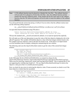 INTERFACING WITH OTHER APPLICATIONS
Note:

387

A VB callback function must be placed in a Module file (.bas file) . The callback function
will not work if it is placed in a Forms file (.frm file). Also, the callback function and the
module file must have different names. If the module file has the same name as the callback
function, then the VB AddressOf operator will not be able to return the address of the callback
function.

You will recall from the section Specifying a Callback Function above that the callback routine must
use the following calling sequence:
int __stdcall MySolverCallback( pLSenvLINGO pL, int nReserved, void* pUserData)
An equivalent function definition using VB code is:
Public Function MySolverCallback(ByVal pModel As Long, _
ByVal nReserved As Long, ByRef dBestIP As Double) As Long

VB uses the standard call (__stdcall) convention by default, so we need not specify this explicitly.
We will make use of the user data pointer to pass the value of the best objective displayed so far in the
dBestIP argument. This variable will hold the objective value of the best integer solution found so far.
We compare each new objective value to the best one found so far. If the latest is an improvement
over the incumbent, then we display a dialog box summarizing the new solution.
The following code uses the LSgetCallbackInfo routine to get the value of the current best integer
solution:
' Get current best IP
Dim dObj As Double
Dim nError As Long
nError = LSgetCallbackInfoDoubleLng(pModel, _
LS_DINFO_MIP_BEST_OBJECTIVE_LNG, dObj)

In the VB header file for LINGO (LINGD80.BAS), we created two aliases for the
LSgetCallbackInfoLng() function: LSgetCallbackInfoDoubleLng() and LSgetCallbackInfoLongLng().
These were for retrieving, respectively, double and long data from LINGO. This is required due to VB
not supporting the void data type found in C. We use LSgetCallbackInfoDoubleLng() to retrieve the
objective value given that it is a double precision quantity.
Next, we check for any errors in retrieving the objective value. If none occurred, we check to see if the
latest objective is better than the incumbent:
' Check for any error
If (nError = LSERR_NO_ERROR_LNG) Then
' Is it better than the best one displayed so far?
If (dObj < dBestIP) Then

 
