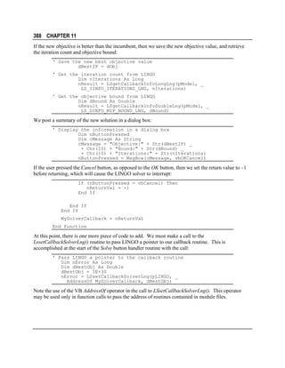 388 CHAPTER 11
If the new objective is better than the incumbent, then we save the new objective value, and retrieve
the iteration count and objective bound:
' Save the new best objective value
dBestIP = dObj
' Get the iteration count from LINGO
Dim nIterations As Long
nResult = LSgetCallbackInfoLongLng(pModel, _
LS_IINFO_ITERATIONS_LNG, nIterations)
' Get the objective bound from LINGO
Dim dBound As Double
nResult = LSgetCallbackInfoDoubleLng(pModel, _
LS_DINFO_MIP_BOUND_LNG, dBound)

We post a summary of the new solution in a dialog box:
' Display the information in a dialog box
Dim nButtonPressed
Dim cMessage As String
cMessage = "Objective:" + Str(dBestIP) _
+ Chr(10) + "Bound:" + Str(dBound) _
+ Chr(10) + "Iterations:" + Str(nIterations)
nButtonPressed = MsgBox(cMessage, vbOKCancel)

If the user pressed the Cancel button, as opposed to the OK button, then we set the return value to –1
before returning, which will cause the LINGO solver to interrupt:
If (nButtonPressed = vbCancel) Then
nReturnVal = -1
End If
End If
End If
MySolverCallback = nReturnVal
End Function

At this point, there is one more piece of code to add. We must make a call to the
LssetCallbackSolverLng() routine to pass LINGO a pointer to our callback routine. This is
accomplished at the start of the Solve button handler routine with the call:
' Pass LINGO a pointer to the callback routine
Dim nError As Long
Dim dBestObj As Double
dBestObj = 1E+30
nError = LSsetCallbackSolverLng(pLINGO, _
AddressOf MySolverCallback, dBestObj)

Note the use of the VB AddressOf operator in the call to LSsetCallbackSolverLng(). This operator
may be used only in function calls to pass the address of routines contained in module files.

 