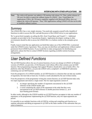 INTERFACING WITH OTHER APPLICATIONS
Note:

389

The AddressOf operator was added to VB starting with release 5.0. Thus, earlier releases of
VB won’t be able to exploit the callback feature in LINGO. Also, Visual Basic for
Applications (VBA), the VB macro capability supplied with Microsoft Office, does not
support the AddressOf operator. Thus, VBA applications calling LINGO will also not be able
to establish callback routines.

Summary
The LINGO DLL has a very simple structure. You need only acquaint yourself with a handful of
functions in order to access the DLL and add the power of the LINGO solver to your applications.
We’ve given brief examples on calling the DLL from Visual Basic and Visual C++. Additional
examples are provided in the Programming Samples. Application developers working in other
environments should be able to access the LINGO DLL in a fashion similar to the examples given
here.
Finally, keep in mind that any application you build that makes use of the LINGO DLL is protected
under the LINGO License Agreement. Thus, you may not distribute such applications without explicit
permission from LINDO Systems. If you would like to make arrangements for distributing your
application, please feel free to contact LINDO Systems regarding available runtime licensing
arrangements.

User Defined Functions
The @USER function allows the use of custom functions of your own design in LINGO. In Windows
versions of LINGO, you provide a 32-bit Dynamic Link Library (DLL) that contains your @USER
function. Most programming languages that support Windows should allow you to build a DLL. For
platforms other than Windows, you provide LINGO with a compiled C or FORTRAN subroutine
containing your @USER function.
From the perspective of a LINGO modeler, an @USER function is a function that can take any number
of arguments, but must take at least one. It returns a result calculated by the user-written routine.
From the perspective of the programmer writing the custom function, an @USER function takes only
two input arguments and returns a single result. The two input arguments consist of:
1.
2.

an integer specifying the number of arguments encountered in the @USER
reference in the LINGO model, and
a vector containing the values of the arguments in the order that they were
encountered in the @USER reference in double precision format (i.e., an 8
byte floating point format).

In other words, although to the LINGO modeler an @USER function can appear to take any number of
arguments, to the programmer implementing the @USER function, only two input arguments are
passed.
It is possible to use multiple functions with @USER by writing and compiling each function as a
separate subroutine and taking an argument to @USER as the index number of the subroutine that you
want to branch to.

 