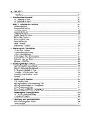 iv
6

7

8

9

10

11

12

CONTENTS
Help Menu ...................................................................................................................................194
Command-line Commands ............................................................................................................201
The Commands In Brief...................................................................................................................201
The Commands In Depth ................................................................................................................203
LINGO’s Operators and Functions ...............................................................................................267
Standard Operators .........................................................................................................................267
Mathematical Functions...................................................................................................................271
Financial Functions..........................................................................................................................272
Probability Functions .......................................................................................................................272
Variable Domain Functions .............................................................................................................274
Set Handling Functions....................................................................................................................275
Set Looping Functions .....................................................................................................................277
Interface Functions ..........................................................................................................................278
Report Functions..............................................................................................................................279
Miscellaneous Functions .................................................................................................................288
Interfacing with External Files.......................................................................................................291
Cut and Paste Transfers..................................................................................................................291
Text File Interface Functions ...........................................................................................................293
LINGO Command Scripts................................................................................................................301
Specifying Files in the Command-line.............................................................................................304
Redirecting Input and Output...........................................................................................................306
Managing LINGO Files ....................................................................................................................306
Interfacing With Spreadsheets......................................................................................................309
Importing Data from Spreadsheets .................................................................................................309
Exporting Solutions to Spreadsheets ..............................................................................................313
OLE Automation Links from Excel...................................................................................................319
Embedding LINGO Models in Excel................................................................................................324
Embedding Excel Sheets in LINGO ................................................................................................329
Summary..........................................................................................................................................333
Interfacing with Databases ..........................................................................................................335
ODBC Data Sources........................................................................................................................336
Importing Data from Databases with @ODBC................................................................................343
Importing Data with ODBC in a PERT Model .................................................................................345
Exporting Data with @ODBC ..........................................................................................................347
Exporting Data with ODBC in a PERT Model .................................................................................349
Interfacing with Other Applications............................................................................................355
The LINGO Dynamic Link Library ...................................................................................................355
User Defined Functions ...................................................................................................................389
Developing More Advanced Models...........................................................................................395
Production Management Models.....................................................................................................396
Logistics Models ..............................................................................................................................411

 