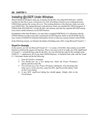 390 CHAPTER 11

Installing @USER Under Windows
When LINGO for Windows starts up, it searches for the DLL file called MYUSER.DLL. LINGO
searches for this file in your working directory first. If nothing is found in your working directory,
LINGO then searches the startup directory. The working directory is the directory where you store
your LINGO files. The startup directory is the directory where you installed the LINGO program. If
LINGO finds MYUSER.DLL, it loads the DLL into memory and calls the exported MYUSER routine
every time a model references an @USER function.
On platforms other than Windows, you must link a compiled FORTRAN or C subroutine with the
LINGO libraries in order to provide a customized @USER function. Refer to the README file for
your version of LINGO for technical information on how to link your custom routines with LINGO.
In the following section, we illustrate the details of building such a DLL using Microsoft Visual C++.

Visual C++ Example
In this section, we will use Microsoft Visual C/C++ to create a 32-bit DLL that contains an @USER
function to perform the square root function. This is very easy to do if we make use of the AppWizard
in Visual C++ to build the base code for the DLL. Or, you will find the code for this example in the
USERVC++ subdirectory off of your main LINGO directory. To build the base code, start the Visual
C++ Developer Studio and do the following:
1.
2.
3.
4.

Issue the File|New command.
You should now see a New dialog box. Select the Project Workspace
options and then click OK.
You will now see a New Project Workspace dialog box. Give the project the
name sqroot. In the Type box, select the MFC AppWizard (dll) option. Click
on the Create button.
A new MFC AppWizard dialog box should appear. Simply click on the
Finish button.

 