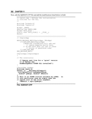 392 CHAPTER 11
Now, edit the SQROOT.CPP file and add the modifications listed below in bold:
// sqroot.cpp : Defines the initialization
// routines for the DLL.
//
#include "stdafx.h"
#include "sqroot.h"
#ifdef _DEBUG
#define new DEBUG_NEW
#undef THIS_FILE
static char THIS_FILE[] = __FILE__;
#endif
/////////////////////////////////////////////////////
// CSqrootApp
BEGIN_MESSAGE_MAP(CSqrootApp, CWinApp)
//{{AFX_MSG_MAP(CSqrootApp)
//NOTE-the ClassWizard will add and
// remove mapping macros here.
// DO NOT EDIT what you see in these
// blocks of generated code!
//}}AFX_MSG_MAP
END_MESSAGE_MAP()
CSqrootApp::CSqrootApp()
{
// The constructor
// Remove next line for a "quiet" version
// of MyUser.DLL
AfxMessageBox("@USER DLL installed");
}
CSqrootApp theApp;
#include <math.h>
extern "C" __declspec(dllexport)
void MyUser(int* pnNumberOfArgs,
double* pdArgs, double* dResult)
{
// This is an @USER routine callable by LINGO.
// this particular case we simply take the
// square root of the first argument.
*dResult = sqrt(*pdArgs);
}

File: SQROOT.CPP

In

 