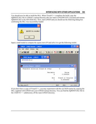 INTERFACING WITH OTHER APPLICATIONS

393

You should now be able to build the DLL. When Visual C++ completes the build, copy the
SQROOT.DLL file to LINGO’s startup directory (the one where LINGO90.EXE is located) and rename
SQROOT.DLL to be MYUSER.DLL. Now, start LINGO and you should see the following dialog box
confirming the DLL was successfully loaded:

Input a small model to compute the square root of 9 and solve it to get the following results:

If you don’t have a copy of Visual C++, you may experiment with this @USER routine by copying the
DLL supplied with LINGO into your LINGO startup directory. You can find the SQROOT.DLL file in
the USERVC++ subdirectory off the main LINGO directory.

 