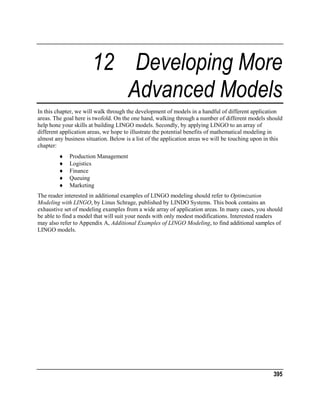 12 Developing More
Advanced Models
In this chapter, we will walk through the development of models in a handful of different application
areas. The goal here is twofold. On the one hand, walking through a number of different models should
help hone your skills at building LINGO models. Secondly, by applying LINGO to an array of
different application areas, we hope to illustrate the potential benefits of mathematical modeling in
almost any business situation. Below is a list of the application areas we will be touching upon in this
chapter:
♦
♦
♦
♦
♦

Production Management
Logistics
Finance
Queuing
Marketing

The reader interested in additional examples of LINGO modeling should refer to Optimization
Modeling with LINGO, by Linus Schrage, published by LINDO Systems. This book contains an
exhaustive set of modeling examples from a wide array of application areas. In many cases, you should
be able to find a model that will suit your needs with only modest modifications. Interested readers
may also refer to Appendix A, Additional Examples of LINGO Modeling, to find additional samples of
LINGO models.

395

 