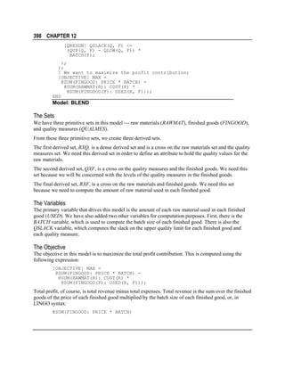 398 CHAPTER 12
[QRESDN] QSLACK(Q, F) <=
(QUP(Q, F) - QLOW(Q, F)) *
BATCH(F);
);
);
! We want to maximize the profit contribution;
[OBJECTIVE] MAX =
@SUM(FINGOOD: PRICE * BATCH) @SUM(RAWMAT(R): COST(R) *
@SUM(FINGOOD(F): USED(R, F)));
END

Model: BLEND

The Sets
We have three primitive sets in this model  raw materials (RAWMAT), finished goods (FINGOOD),
and quality measures (QUALMES).
From these three primitive sets, we create three derived sets.
The first derived set, RXQ, is a dense derived set and is a cross on the raw materials set and the quality
measures set. We need this derived set in order to define an attribute to hold the quality values for the
raw materials.
The second derived set, QXF, is a cross on the quality measures and the finished goods. We need this
set because we will be concerned with the levels of the quality measures in the finished goods.
The final derived set, RXF, is a cross on the raw materials and finished goods. We need this set
because we need to compute the amount of raw material used in each finished good.

The Variables
The primary variable that drives this model is the amount of each raw material used in each finished
good (USED). We have also added two other variables for computation purposes. First, there is the
BATCH variable, which is used to compute the batch size of each finished good. There is also the
QSLACK variable, which computes the slack on the upper quality limit for each finished good and
each quality measure.

The Objective
The objective in this model is to maximize the total profit contribution. This is computed using the
following expression:
[OBJECTIVE] MAX =
@SUM(FINGOOD: PRICE * BATCH) @SUM(RAWMAT(R): COST(R) *
@SUM(FINGOOD(F): USED(R, F)));

Total profit, of course, is total revenue minus total expenses. Total revenue is the sum over the finished
goods of the price of each finished good multiplied by the batch size of each finished good, or, in
LINGO syntax:
@SUM(FINGOOD: PRICE * BATCH)

 