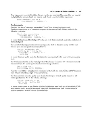 DEVELOPING ADVANCED MODELS

399

Total expenses are computed by taking the sum over the raw materials of the price of the raw material
multiplied by the amount of each raw material used. This is computed with the expression:
@SUM(RAWMAT(R): COST(R) *
@SUM(FINGOOD(F): USED(R, F))

The Constraints
There are four sets of constraints in this model. Two of them are merely computational.
This first computational set of constraints computes the batch size of each finished good with the
following expression:
!Batch size computation;
[BATCOMP] BATCH(F) =
@SUM(RAWMAT(R): USED(R, F));

In words, the batch size of finished good F is the sum of all the raw materials used in the production of
the finished good.
The second set of computational constraints computes the slack on the upper quality limit for each
finished good and each quality measure as follows:
[QRESUP] @SUM(RAWMAT(R):
QLEVEL(R, Q) * USED(R, F))
+ QSLACK(Q, F) = QUP(Q, F) *
BATCH(F);

In words, the actual quality level plus the slack on the upper quality level is equal to the upper quality
level.
The first true constraint is on the finished products’ batch sizes, which must fall within minimum and
maximum levels. We use the @BND function to set this up as follows:
!Batch size limits;
@BND(MINREQ, BATCH, MAXSELL);

Note that we could have entered explicit constraints for the batch size limits, but the @BND function is
more efficient at handling simple bounds on variables.
The final constraint forces the quality level of each finished good for each quality measure to fall
within specifications. We do this with the following:
[QRESDN] QSLACK(Q, F) <=
(QUP(Q, F) - QLOW(Q, F)) *
BATCH(F);

In words, the slack must be less than the difference between the upper limit and the lower limit. If this
were not true, quality would be beneath the lower limit. The fact that the slack variable cannot be
negative guarantees we won’t exceed the quality limit.

 