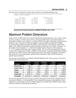 GETTING STARTED

31

Note that when we display the solution report, the title is now displayed along the top:
Model Title: Widgets
Variable
CAPACITY( WH1)
CAPACITY( WH2)
CAPACITY( WH3)
CAPACITY( WH4)

Value
60.00000
55.00000
51.00000
43.00000

Reduced Cost
0.0000000
0.0000000
0.0000000
0.0000000

.
.
.
Excerpt from Solution Report to WIDGETS Model with a Title

Maximum Problem Dimensions
Some versions of LINGO limit one or more of the following model properties: total variables, integer
variables, nonlinear variables, and constraints. The total variable limit is on the total number of
optimizable variables in your model (i.e., variables LINGO was unable to determine as being fixed at a
particular value). The integer variable limit applies to the total number of optimizable variables
restricted to being integers with either the @BIN or @GIN functions. The nonlinear variable limit
applies to the number of optimizable variables that appear nonlinearly in the model’s constraints. As
an example, in the expression: X + Y, both X and Y appear linearly. However, in the expression:
X ^ 2 + Y, X appears nonlinearly while Y appears linearly. Thus, X would count against the nonlinear
variable limit. In some cases, nonlinear variables are allowed only if you have purchased the nonlinear
option for your LINGO software. The constraint limit refers to the number of formulas in the model
that contain one or more optimizable variables. Keep in mind that a single @FOR function may
generate many constraints.
The maximum sized problem your LINGO can handle depends on the version you have. The current
limits for the various versions are:
Version
Demo/Web
Solver Suite
Super
Hyper
Industrial
Extended

Total
Variables
300
500
2,000
8,000
32,000
Unlimited

Integer
Variables
30
50
200
800
3,200
Unlimited

Nonlinear
Variables
30
50
200
800
3,200
Unlimited

Global
Variables
5
5
10
20
50
Unlimited

Constraints
150
250
1,000
4,000
16,000
Unlimited

You can also determine the limits of your version by selecting the About LINGO command from the
Help menu in Windows, or by typing HELP at the command-line prompt on other platforms. If you
determine you need a larger version of LINGO, upgrades are available from LINDO Systems. Please
feel free to contact us for pricing and availability.

 