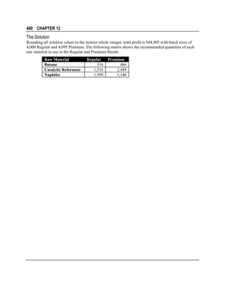 400 CHAPTER 12

The Solution
Rounding all solution values to the nearest whole integer, total profit is $44,905 with batch sizes of
4,000 Regular and 4,095 Premium. The following matrix shows the recommended quantities of each
raw material to use in the Regular and Premium blends:
Raw Material
Butane
Catalytic Reformate
Naphtha

Regular
534
1,516
1,950

Premium
466
2,484
1,146

 