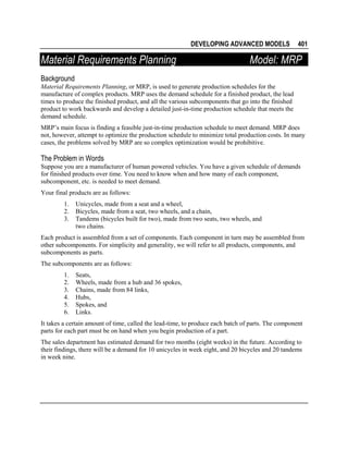 DEVELOPING ADVANCED MODELS

Material Requirements Planning

401

Model: MRP

Background
Material Requirements Planning, or MRP, is used to generate production schedules for the
manufacture of complex products. MRP uses the demand schedule for a finished product, the lead
times to produce the finished product, and all the various subcomponents that go into the finished
product to work backwards and develop a detailed just-in-time production schedule that meets the
demand schedule.
MRP’s main focus is finding a feasible just-in-time production schedule to meet demand. MRP does
not, however, attempt to optimize the production schedule to minimize total production costs. In many
cases, the problems solved by MRP are so complex optimization would be prohibitive.

The Problem in Words
Suppose you are a manufacturer of human powered vehicles. You have a given schedule of demands
for finished products over time. You need to know when and how many of each component,
subcomponent, etc. is needed to meet demand.
Your final products are as follows:
1.
2.
3.

Unicycles, made from a seat and a wheel,
Bicycles, made from a seat, two wheels, and a chain,
Tandems (bicycles built for two), made from two seats, two wheels, and
two chains.

Each product is assembled from a set of components. Each component in turn may be assembled from
other subcomponents. For simplicity and generality, we will refer to all products, components, and
subcomponents as parts.
The subcomponents are as follows:
1.
2.
3.
4.
5.
6.

Seats,
Wheels, made from a hub and 36 spokes,
Chains, made from 84 links,
Hubs,
Spokes, and
Links.

It takes a certain amount of time, called the lead-time, to produce each batch of parts. The component
parts for each part must be on hand when you begin production of a part.
The sales department has estimated demand for two months (eight weeks) in the future. According to
their findings, there will be a demand for 10 unicycles in week eight, and 20 bicycles and 20 tandems
in week nine.

 
