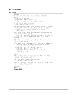 402 CHAPTER 12

The Model
MODEL:
! Data for this model is read from MRP.LDT;
SETS:
! The set of parts;
PART/ @FILE('MRP.LDT')/ : LT;
! LT(i) = Lead time to produce part i;
! The set of time periods;
TIME / @FILE('MRP.LDT')/;
!A relationship named USES between pairs of parts;
USES(PART, PART) / @FILE('MRP.LDT') / : NEEDS;
! Parent part i needs NEEDS(i, j) units of
child part j;
!For each part & time period we're interested in;
PXT(PART, TIME): ED, TD;
!ED(i, j) = External demand for part i at time j;
!TD(i, j) = Total demand for part i at time j;
ENDSETS
!Set NP = no. of time periods in the problem;
NP = @SIZE(TIME);
!For each part P and period T, the total demand =
external demand + demand generated by parents
one lead time in the future;
@FOR(PXT(P, T) | T + LT(P) #LE# NP :
TD(P, T) = ED(P, T + LT(P)) +
@SUM(USES(P2, P): TD(P2, T + LT(P)) *
NEEDS(P2, P));
);
DATA:
!Get parts needed in each parent child relation;
NEEDS = @FILE('MRP.LDT');
!Get the lead times from the file;
LT = @FILE('MRP.LDT');
!Get the external demands over time for each part;
ED = @FILE('MRP.LDT');
ENDDATA
END

Model: MRP

 