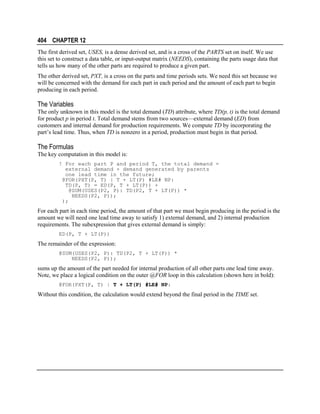 404 CHAPTER 12
The first derived set, USES, is a dense derived set, and is a cross of the PARTS set on itself. We use
this set to construct a data table, or input-output matrix (NEEDS), containing the parts usage data that
tells us how many of the other parts are required to produce a given part.
The other derived set, PXT, is a cross on the parts and time periods sets. We need this set because we
will be concerned with the demand for each part in each period and the amount of each part to begin
producing in each period.

The Variables
The only unknown in this model is the total demand (TD) attribute, where TD(p, t) is the total demand
for product p in period t. Total demand stems from two sources—external demand (ED) from
customers and internal demand for production requirements. We compute TD by incorporating the
part’s lead time. Thus, when TD is nonzero in a period, production must begin in that period.

The Formulas
The key computation in this model is:
! For each part P and period T, the total demand =
external demand + demand generated by parents
one lead time in the future;
@FOR(PXT(P, T) | T + LT(P) #LE# NP:
TD(P, T) = ED(P, T + LT(P)) +
@SUM(USES(P2, P): TD(P2, T + LT(P)) *
NEEDS(P2, P));
);

For each part in each time period, the amount of that part we must begin producing in the period is the
amount we will need one lead time away to satisfy 1) external demand, and 2) internal production
requirements. The subexpression that gives external demand is simply:
ED(P, T + LT(P))

The remainder of the expression:
@SUM(USES(P2, P): TD(P2, T + LT(P)) *
NEEDS(P2, P));

sums up the amount of the part needed for internal production of all other parts one lead time away.
Note, we place a logical condition on the outer @FOR loop in this calculation (shown here in bold):
@FOR(PXT(P, T) | T + LT(P) #LE# NP:

Without this condition, the calculation would extend beyond the final period in the TIME set.

 