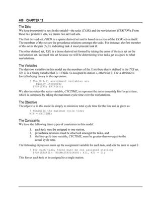 408 CHAPTER 12

The Sets
We have two primitive sets in this modelthe tasks (TASK) and the workstations (STATION). From
these two primitive sets, we create two derived sets.
The first derived set, PRED, is a sparse derived set and is based on a cross of the TASK set on itself.
The members of this set are the precedence relations amongst the tasks. For instance, the first member
of this set is the pair (A,B), indicating task A must precede task B.
The other derived set, TXS, is a dense derived set formed by taking the cross of the task set on the
workstation set. We need this set because we will be determining what tasks get assigned to what
workstations.

The Variables
The decision variables in this model are the members of the X attribute that is defined in the TXS set.
X(t, s) is a binary variable that is 1 if task t is assigned to station s, otherwise 0. The X attribute is
forced to being binary in the expression:
! The X(I,J) assignment variables are
binary integers;
@FOR(TXS: @BIN(X));

We also introduce the scalar variable, CYCTIME, to represent the entire assembly line’s cycle time,
which is computed by taking the maximum cycle time over the workstations.

The Objective
The objective in this model is simply to minimize total cycle time for the line and is given as:
! Minimize the maximum cycle time;
MIN = CYCTIME;

The Constraints
We have the following three types of constraints in this model:
1.
2.
3.

each task must be assigned to one station,
precedence relations must be observed amongst the tasks, and
the line cycle time variable, CYCTIME, must be greater-than-or-equal-to the
actual cycle time.

The following expression sums up the assignment variable for each task, and sets the sum to equal 1:
! For each task, there must be one assigned station;
@FOR(TASK(I): @SUM(STATION(K): X(I, K)) = 1);

This forces each task to be assigned to a single station.

 