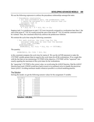 DEVELOPING ADVANCED MODELS

409

We use the following expression to enforce the precedence relationships amongst the tasks:
! Precedence constraints;
! For each precedence pair, the predecessor task
I cannot be assigned to a later station than its
successor task J;
@FOR(PRED(I, J):
@SUM(STATION(K):
K * X(J, K) - K * X(I, K)) >= 0);

Suppose task I is a predecessor to task J. If I were incorrectly assigned to a workstation later than J, the
sum of the terms K * X(I, K) would exceed the sum of the terms K * X(J, K) and the constraint would
be violated. Thus, this constraint effectively enforces the predecessor relations.
We restrain the cycle time using the following constraints:
! For each station, the total time for the
assigned tasks must be less than the maximum
cycle time, CYCTIME;
@FOR(STATION(K):
@SUM(TXS(I, K): T(I) * X(I, K)) <= CYCTIME);

The quantity:
@SUM(TXS(I, K): T(I) * X(I, K))

in this constraint computes the cycle time for station K. We use the @FOR statement to make the
CYCTIME variable greater-than-or-equal-to the cycle times for all the workstations. If we couple this
with the fact that we are minimizing CYCTIME in the objective, CYCTIME will be “squeezed” into
exactly equaling the maximum of the cycle times for the workstations.
By “squeezing” CYCTIME to the correct value, we avoid using the @MAX function. Had the @MAX
function been used, LINGO would have had to resort to its nonlinear solver to handle the piecewise
linear @MAX. Avoiding nonlinear models whenever possible is a critical modeling practice.

The Solution
Solving the model, we get the following nonzero values for the assignment X variable:
Variable
X(A, 2)
X(B, 3)
X(C, 4)
X(D, 1)
X(E, 3)
X(F, 4)
X(G, 4)
X(H, 3)
X(I, 3)
X(J, 4)
X(K, 4)

Value
1.000000
1.000000
1.000000
1.000000
1.000000
1.000000
1.000000
1.000000
1.000000
1.000000
1.000000

Solution: ASLBAL

 