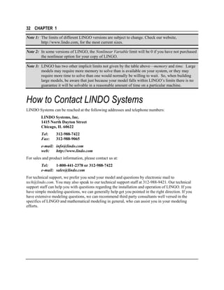 32 CHAPTER 1
Note 1: The limits of different LINGO versions are subject to change. Check our website,
http://www.lindo.com, for the most current sizes.
Note 2: In some versions of LINGO, the Nonlinear Variable limit will be 0 if you have not purchased
the nonlinear option for your copy of LINGO.
Note 3: LINGO has two other implicit limits not given by the table above—memory and time. Large
models may require more memory to solve than is available on your system, or they may
require more time to solve than one would normally be willing to wait. So, when building
large models, be aware that just because your model falls within LINGO’s limits there is no
guarantee it will be solvable in a reasonable amount of time on a particular machine.

How to Contact LINDO Systems
LINDO Systems can be reached at the following addresses and telephone numbers:
LINDO Systems, Inc.
1415 North Dayton Street
Chicago, IL 60622
Tel:
Fax:

312-988-7422
312-988-9065

e-mail: info@lindo.com
web:
http://www.lindo.com
For sales and product information, please contact us at:
Tel:
1-800-441-2378 or 312-988-7422
e-mail: sales@lindo.com
For technical support, we prefer you send your model and questions by electronic mail to
tech@lindo.com. You may also speak to our technical support staff at 312-988-9421. Our technical
support staff can help you with questions regarding the installation and operation of LINGO. If you
have simple modeling questions, we can generally help get you pointed in the right direction. If you
have extensive modeling questions, we can recommend third party consultants well versed in the
specifics of LINGO and mathematical modeling in general, who can assist you in your modeling
efforts.

 