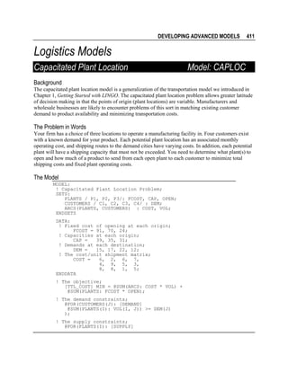 DEVELOPING ADVANCED MODELS

411

Logistics Models
Capacitated Plant Location

Model: CAPLOC

Background
The capacitated plant location model is a generalization of the transportation model we introduced in
Chapter 1, Getting Started with LINGO. The capacitated plant location problem allows greater latitude
of decision making in that the points of origin (plant locations) are variable. Manufacturers and
wholesale businesses are likely to encounter problems of this sort in matching existing customer
demand to product availability and minimizing transportation costs.

The Problem in Words
Your firm has a choice of three locations to operate a manufacturing facility in. Four customers exist
with a known demand for your product. Each potential plant location has an associated monthly
operating cost, and shipping routes to the demand cities have varying costs. In addition, each potential
plant will have a shipping capacity that must not be exceeded. You need to determine what plant(s) to
open and how much of a product to send from each open plant to each customer to minimize total
shipping costs and fixed plant operating costs.

The Model
MODEL:
! Capacitated Plant Location Problem;
SETS:
PLANTS / P1, P2, P3/: FCOST, CAP, OPEN;
CUSTOMERS / C1, C2, C3, C4/ : DEM;
ARCS(PLANTS, CUSTOMERS) : COST, VOL;
ENDSETS
DATA:
! Fixed cost of opening at each origin;
FCOST = 91, 70, 24;
! Capacities at each origin;
CAP =
39, 35, 31;
! Demands at each destination;
DEM =
15, 17, 22, 12;
! The cost/unit shipment matrix;
COST =
6, 2, 6, 7,
4, 9, 5, 3,
8, 8, 1, 5;
ENDDATA
! The objective;
[TTL_COST] MIN = @SUM(ARCS: COST * VOL) +
@SUM(PLANTS: FCOST * OPEN);
! The demand constraints;
@FOR(CUSTOMERS(J): [DEMAND]
@SUM(PLANTS(I): VOL(I, J)) >= DEM(J)
);
! The supply constraints;
@FOR(PLANTS(I): [SUPPLY]

 