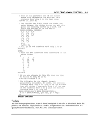 DEVELOPING ADVANCED MODELS
! Here is our primitive set of ten cities,
where F(i) represents the shortest path
distance from city i to the last city;
CITIES /1..10/: F;
! The derived set ROADS lists the roads that
exist between the cities (note: not all city
pairs are directly linked by a road, and
roads are assumed to be one way.);
ROADS(CITIES, CITIES)/
1,2 1,3 1,4
2,5 2,6 2,7
3,5 3,6 3,7
4,5 4,6
5,8 5,9
6,8 6,9
7,8 7,9
8,10
9,10/: D;
! D(i, j) is the distance from city i to j;
ENDSETS
DATA:
! Here are the distances that correspond to the
above links;
D =
1
5
2
13
12
11
6
10
4
12
14
3
9
6
5
8
10
5
2;
ENDDATA
! If you are already in City 10, then the cost
to travel to City 10 is 0;
F(@SIZE(CITIES)) = 0;
! The following is the classic dynamic
programming recursion. In words, the shortest
distance from City i to City 10 is the minimum
over all cities j reachable from i of the sum
of the distance from i to j plus the minimal
distance from j to City 10;
@FOR(CITIES(i)| i #LT# @SIZE(CITIES):
F(i) = @MIN(ROADS(i, j): D(i, j) + F(j))
);

Model: DYNAMB

The Sets
We have the single primitive set, CITIES, which corresponds to the cities in the network. From this
primitive set, we form a single derived set, ROADS, to represent the links between the cities. We
specify the members of this set. Thus, ROADS is a sparse derived set.

415

 