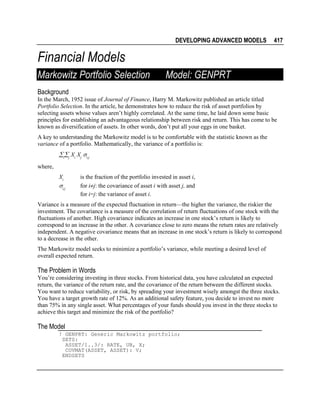 DEVELOPING ADVANCED MODELS

417

Financial Models
Markowitz Portfolio Selection

Model: GENPRT

Background
In the March, 1952 issue of Journal of Finance, Harry M. Markowitz published an article titled
Portfolio Selection. In the article, he demonstrates how to reduce the risk of asset portfolios by
selecting assets whose values aren’t highly correlated. At the same time, he laid down some basic
principles for establishing an advantageous relationship between risk and return. This has come to be
known as diversification of assets. In other words, don’t put all your eggs in one basket.
A key to understanding the Markowitz model is to be comfortable with the statistic known as the
variance of a portfolio. Mathematically, the variance of a portfolio is:

∑i∑j Xi Xj σi,j
where,
Xi

σi,j

is the fraction of the portfolio invested in asset i,
for i≠j: the covariance of asset i with asset j, and
for i=j: the variance of asset i.

Variance is a measure of the expected fluctuation in return—the higher the variance, the riskier the
investment. The covariance is a measure of the correlation of return fluctuations of one stock with the
fluctuations of another. High covariance indicates an increase in one stock’s return is likely to
correspond to an increase in the other. A covariance close to zero means the return rates are relatively
independent. A negative covariance means that an increase in one stock’s return is likely to correspond
to a decrease in the other.
The Markowitz model seeks to minimize a portfolio’s variance, while meeting a desired level of
overall expected return.

The Problem in Words
You’re considering investing in three stocks. From historical data, you have calculated an expected
return, the variance of the return rate, and the covariance of the return between the different stocks.
You want to reduce variability, or risk, by spreading your investment wisely amongst the three stocks.
You have a target growth rate of 12%. As an additional safety feature, you decide to invest no more
than 75% in any single asset. What percentages of your funds should you invest in the three stocks to
achieve this target and minimize the risk of the portfolio?

The Model
! GENPRT: Generic Markowitz portfolio;
SETS:
ASSET/1..3/: RATE, UB, X;
COVMAT(ASSET, ASSET): V;
ENDSETS

 