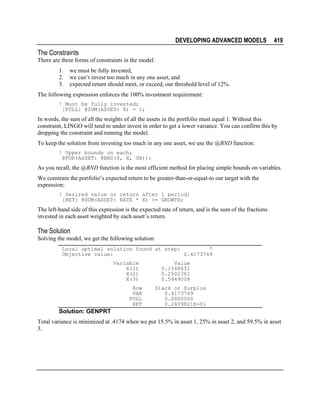 DEVELOPING ADVANCED MODELS

419

The Constraints
There are three forms of constraints in the model:
1.
2.
3.

we must be fully invested,
we can’t invest too much in any one asset, and
expected return should meet, or exceed, our threshold level of 12%.

The following expression enforces the 100% investment requirement:
! Must be fully invested;
[FULL] @SUM(ASSET: X) = 1;

In words, the sum of all the weights of all the assets in the portfolio must equal 1. Without this
constraint, LINGO will tend to under invest in order to get a lower variance. You can confirm this by
dropping the constraint and running the model.
To keep the solution from investing too much in any one asset, we use the @BND function:
! Upper bounds on each;
@FOR(ASSET: @BND(0, X, UB));

As you recall, the @BND function is the most efficient method for placing simple bounds on variables.
We constrain the portfolio’s expected return to be greater-than-or-equal-to our target with the
expression:
! Desired value or return after 1 period;
[RET] @SUM(ASSET: RATE * X) >= GROWTH;

The left-hand side of this expression is the expected rate of return, and is the sum of the fractions
invested in each asset weighted by each asset’s return.

The Solution
Solving the model, we get the following solution:
Local optimal solution found at step:
7
Objective value:
0.4173749
Variable
X(1)
X(2)
X(3)
Row
VAR
FULL
RET

Value
0.1548631
0.2502361
0.5949008
Slack or Surplus
0.4173749
0.0000000
0.2409821E-01

Solution: GENPRT
Total variance is minimized at .4174 when we put 15.5% in asset 1, 25% in asset 2, and 59.5% in asset
3.

 