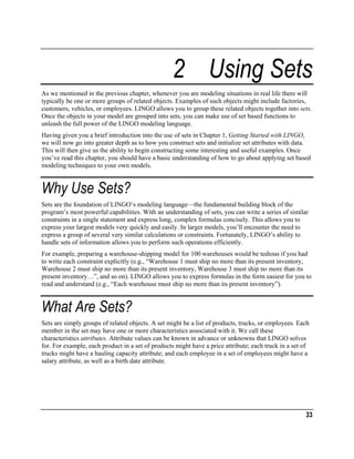 2 Using Sets
As we mentioned in the previous chapter, whenever you are modeling situations in real life there will
typically be one or more groups of related objects. Examples of such objects might include factories,
customers, vehicles, or employees. LINGO allows you to group these related objects together into sets.
Once the objects in your model are grouped into sets, you can make use of set based functions to
unleash the full power of the LINGO modeling language.
Having given you a brief introduction into the use of sets in Chapter 1, Getting Started with LINGO,
we will now go into greater depth as to how you construct sets and initialize set attributes with data.
This will then give us the ability to begin constructing some interesting and useful examples. Once
you’ve read this chapter, you should have a basic understanding of how to go about applying set based
modeling techniques to your own models.

Why Use Sets?
Sets are the foundation of LINGO’s modeling language—the fundamental building block of the
program’s most powerful capabilities. With an understanding of sets, you can write a series of similar
constraints in a single statement and express long, complex formulas concisely. This allows you to
express your largest models very quickly and easily. In larger models, you’ll encounter the need to
express a group of several very similar calculations or constraints. Fortunately, LINGO’s ability to
handle sets of information allows you to perform such operations efficiently.
For example, preparing a warehouse-shipping model for 100 warehouses would be tedious if you had
to write each constraint explicitly (e.g., “Warehouse 1 must ship no more than its present inventory,
Warehouse 2 must ship no more than its present inventory, Warehouse 3 must ship no more than its
present inventory…”, and so on). LINGO allows you to express formulas in the form easiest for you to
read and understand (e.g., “Each warehouse must ship no more than its present inventory”).

What Are Sets?
Sets are simply groups of related objects. A set might be a list of products, trucks, or employees. Each
member in the set may have one or more characteristics associated with it. We call these
characteristics attributes. Attribute values can be known in advance or unknowns that LINGO solves
for. For example, each product in a set of products might have a price attribute; each truck in a set of
trucks might have a hauling capacity attribute; and each employee in a set of employees might have a
salary attribute, as well as a birth date attribute.

33

 