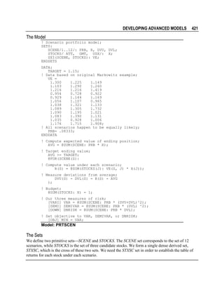 DEVELOPING ADVANCED MODELS

421

The Model
! Scenario portfolio model;
SETS:
SCENE/1..12/: PRB, R, DVU, DVL;
STOCKS/ ATT, GMT, USX/: X;
SXI(SCENE, STOCKS): VE;
ENDSETS
DATA:
TARGET = 1.15;
! Data based on original Markowitz example;
VE =
1.300
1.225
1.149
1.103
1.290
1.260
1.216
1.216
1.419
0.954
0.728
0.922
0.929
1.144
1.169
1.056
1.107
0.965
1.038
1.321
1.133
1.089
1.305
1.732
1.090
1.195
1.021
1.083
1.390
1.131
1.035
0.928
1.006
1.176
1.715
1.908;
! All scenarios happen to be equally likely;
PRB= .08333;
ENDDATA
! Compute expected value of ending position;
AVG = @SUM(SCENE: PRB * R);
! Target ending value;
AVG >= TARGET;
@FOR(SCENE(S):
! Compute value under each scenario;
R(S) = @SUM(STOCKS(J): VE(S, J) * X(J));
! Measure deviations from average;
DVU(S) - DVL(S) = R(S) - AVG
);
! Budget;
@SUM(STOCKS: X) = 1;
! Our three measures of risk;
[VARI] VAR = @SUM(SCENE: PRB * (DVU+DVL)^2);
[SEMI] SEMIVAR = @SUM(SCENE: PRB * (DVL) ^2);
[DOWN] DNRISK = @SUM(SCENE: PRB * DVL);
! Set objective to VAR, SEMIVAR, or DNRISK;
[OBJ] MIN = VAR;

Model: PRTSCEN

The Sets
We define two primitive setsSCENE and STOCKS. The SCENE set corresponds to the set of 12
scenarios, while STOCKS is the set of three candidate stocks. We form a single dense derived set,
STXSC, which is the cross of these two sets. We need the STXSC set in order to establish the table of
returns for each stock under each scenario.

 