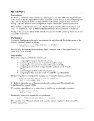 422 CHAPTER 12

The Attributes
We define four attributes on the scenarios setPRB, R, DVU, and DVL. PRB stores the probabilities
of the scenarios. R is the expected rate of return under each scenario for a given allocation amongst the
stocks. DVU is the deviation above average return for each scenario for a given stock allocation.
Finally, DVL is the deviation below average return for each scenario for a given stock allocation.
The X attribute is defined on the stocks set. X denotes the fraction of the portfolio allocated to each
stock. The members of X must be determined and constitute the decision variables of the model.
Finally, on the SXI set, we define the VE attribute, which stores the table containing the returns of each
stock under each scenario.

The Objective
Once again, the objective in this model is to minimize the portfolio’s risk. The default version of the
objective minimizes variance as follows:
! Set objective to VAR, SEMIVAR, or DNRISK;
[OBJ] MIN = VAR;

To solve using the other two measures of risk, simply change the name of the variable from VAR to
either SEMIVAR or DNRISK.

The Formulas
There are six categories of formulas in this model:
1.
2.
3.
4.
5.
6.

computing the expected rate of return (AVG),
constraining the expected rate of return to exceed our target,
computing the expected rate of return under each scenario (R),
computing deviations from average return for each scenario (DVU and
DVL),
constraining the portfolio to be fully invested, and
computing the three measures of risk (VAR, SEMIVAR, and DNRISK).

The following expression computes the expected rate of return for the entire portfolio:
! Compute expected value of ending position;
AVG = @SUM(SCENE: PRB * R);

We do this by taking the sum of the expected returns for each scenario (R) weighted by the
probabilities of the scenarios (PRB).
We constrain expected return to be greater-than-or-equal-to our target using the constraint:
! Target ending value;
AVG >= TARGET;

The expected return under scenario S is computed using:
R(S) = @SUM(STOCKS(J): VE(S, J) * X(J));

This is just the sum of the return of each stock under the scenario weighted by the fraction of the
portfolio in each stock.

 
