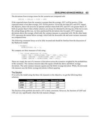 DEVELOPING ADVANCED MODELS

423

The deviations from average return for the scenarios are computed with:
DVU(S) - DVL(S) = R(S) - AVG

If the expected return from the scenario is greater than the average, DVU will be positive. If the
expected return is less than average, DVL will be positive. Given the fact that DVL and DVU impact
the objective, there will never be an optimal solution where both DVL and DVU are greater than 0. If
both are greater than 0, then a better solution can always be obtained by driving one of the two to zero.
By setting things up this way, we have partitioned the deviations into two parts. DVU represents
deviations above the average, which only the variance measure is concerned with. On the other hand,
DVL represents deviations below average, which both the downside risk and semi-variance measures
are computed from.
The following constraint forces us to be fully invested and should be familiar from the discussion of
the Markowitz model:
! Budget;
@SUM(STOCKS: X) = 1;

We compute our three measures of risk using:
! Our three measures of risk;
[VARI] VAR = @SUM(SCENE: PRB * (DVU + DVL)^2);
[SEMI] SEMIVAR = @SUM(SCENE: PRB * (DVL) ^2);
[DOWN] DNRISK = @SUM(SCENE: PRB * DVL);

These are simply the sum of a measure of deviation across the scenarios weighted by the probabilities
of the scenarios. The variance measure takes the square of both the above and below average
deviations. The semi-variance measure squares just the below average deviation. While, the downside
risk measure uses the below average deviations without squaring.

The Solution
If we solve the model using the three risk measures in the objective, we get the following three
solutions:
ATT
GMT
USX

Variance
.530
.357
.113

Semi-variance
.575
.039
.386

Downside Risk
.511
.489
.000

The fraction of the portfolio devoted to ATT is fairly consistent. However, the fractions of GMT and
USX can vary significantly when the risk measure changes.

 