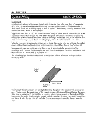 424 CHAPTER 12

Options Pricing

Model: OPTION

Background
A call option is a financial instrument that gives the holder the right to buy one share of a stock at a
given price (the exercise price) on or before some specified expiration date. A frequent question is,
“How much should one be willing to pay for such an option?” We can easily come up with some broad
bounds on what we would be willing to pay.
Suppose the stock price is $105 and we have a chance to buy an option with an exercise price of $100.
We should certainly be willing to pay up to $5 for the option, because, as a minimum, we could buy
the stock for $100 and immediately sell it for $105, realizing a profit of $5. Thus, when the stock price
exceeds the exercise price, we should be willing to pay at least the difference in the two prices.
When the exercise price exceeds the stock price, buying at the exercise price and selling at the market
price would not be an intelligent option. In this instance, we should be willing to “pay” at least $0.
In any case, the most we would ever be willing to pay for an option is the current price of the
underlying stock. Suppose the option price was more than the stock price. Then, we could get the same
expected return at a lower price by buying the stock.
The following graph illustrates these bounds on an option’s value as a function of the price of the
underlying stock:

Option
Value

P
Exercise
Price

Stock Price

Unfortunately, these bounds are not very tight. In reality, the option value function will resemble the
curve P in the graph. The exact shape of this curve is influenced by three additional factors. These are,
1) the time to expiration, 2) the volatility, or variance, in the price movements of the stock, and 3) the
interest rate. The underlying formula for curve P eluded researchers for many years until Fischer Black
and Myron Scholes derived it in 1973. A Nobel Prize was subsequently awarded for their work in
1997.

 