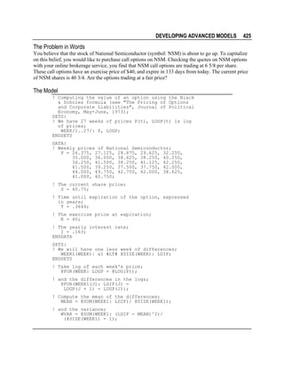 DEVELOPING ADVANCED MODELS

425

The Problem in Words
You believe that the stock of National Semiconductor (symbol: NSM) is about to go up. To capitalize
on this belief, you would like to purchase call options on NSM. Checking the quotes on NSM options
with your online brokerage service, you find that NSM call options are trading at 6 5/8 per share.
These call options have an exercise price of $40, and expire in 133 days from today. The current price
of NSM shares is 40 3/4. Are the options trading at a fair price?

The Model
! Computing the value of an option using the Black
& Scholes formula (see "The Pricing of Options
and Corporate Liabilities", Journal of Political
Economy, May-June, 1973);
SETS:
! We have 27 weeks of prices P(t), LOGP(t) is log
of prices;
WEEK/1..27/: P, LOGP;
ENDSETS
DATA:
! Weekly prices of National Semiconductor;
P = 26.375, 27.125, 28.875, 29.625, 32.250,
35.000, 36.000, 38.625, 38.250, 40.250,
36.250, 41.500, 38.250, 41.125, 42.250,
41.500, 39.250, 37.500, 37.750, 42.000,
44.000, 49.750, 42.750, 42.000, 38.625,
41.000, 40.750;
! The current share price;
S = 40.75;
! Time until expiration of the option, expressed
in years;
T = .3644;
! The exercise price at expiration;
K = 40;
! The yearly interest rate;
I = .163;
ENDDATA
SETS:
! We will have one less week of differences;
WEEK1(WEEK)| &1 #LT# @SIZE(WEEK): LDIF;
ENDSETS
! Take log of each week's price;
@FOR(WEEK: LOGP = @LOG(P));
! and the differences in the logs;
@FOR(WEEK1(J): LDIF(J) =
LOGP(J + 1) - LOGP(J));
! Compute the mean of the differences;
MEAN = @SUM(WEEK1: LDIF)/ @SIZE(WEEK1);
! and the variance;
WVAR = @SUM(WEEK1: (LDIF - MEAN)^2)/
(@SIZE(WEEK1) - 1);

 