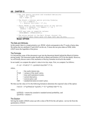 426 CHAPTER 12
! Get the yearly variance and standard deviation;
YVAR = 52 * WVAR;
YSD = YVAR^.5;
! The Black & Scholes option pricing formula;
Z = ((I + YVAR/2) *
T + @LOG(S/ K))/(YSD * T^.5);
! where VALUE is the expected value of the option;
VALUE = S *@PSN(Z) - K *@EXP(- I * T) *
@PSN(Z - YSD *T^.5);
! LDIF may take on negative values;
@FOR(WEEK1: @FREE(LDIF));
! The price quoted in the Wall Street Journal for
this option when there were 133 days left was $6.625;

Model: OPTION

The Sets and Attributes
In this model, there is a single primitive set, WEEK, which corresponds to the 27 weeks of price data.
We define the two attributes P and LOGP on this set. P stores the raw price data on NSM, while
LOGP stores the logarithm of the prices.

The Formulas
It is beyond the scope of this document to get into the theoretical details behind the Black & Scholes
pricing model. The interested reader should refer to Black and Scholes (1973) for the details. However,
we will briefly discuss some of the mechanics of the key formulas involved in the model.
In our model, we compute the option’s value in two key steps. First, we compute Z as follows:
Z = ((I + YVAR/2) * T + @LOG(S/ K))/(YSD * T^.5);
where,
I
YVAR
T
S
K
YSD

= the yearly interest rate,
= variance of the stock’s price,
= time until expiration in years,
= current share price,
= exercise price, and
= standard deviation on stock’s price.

We then use the value of Z in the following formula to determine the expected value of the option:
VALUE = S *@PSN(Z)-K *@EXP(- I * T) * @PSN(Z-YSD *T^.5);
where,
@PSN(Z) = returns the cumulative standard normal probability, and
@EXP(X) = returns ex.

The Solution
Solving the model, LINGO comes up with a value of $6.58 for the call option - not too far from the
quoted price of $6.63.

 