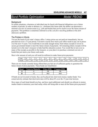 DEVELOPING ADVANCED MODELS

Bond Portfolio Optimization

427

Model: PBOND

Background
In certain situations, a business or individual may be faced with financial obligations over a future
number of periods. In order to defease (i.e., eliminate) this future debt, the debtor can determine a
minimal cost mix of current assets (e.g., cash and bonds) that can be used to cover the future stream of
payments. This problem is sometimes referred to as the cash flow matching problem or the debt
defeasance problem.

The Problem in Words
You are the head of your state’s lottery office. Lottery prizes are not paid out immediately, but are
parceled out over a 15 year period. You know exactly how much your office needs to pay out in prizes
over the next 15 years. You would like to set aside enough money from lottery receipts to invest in
secure government bonds to meet this future stream of payments. All remaining lottery receipts will be
turned over to the state’s treasurer to help fund the education system. You would like to turn over as
many of the receipts as possible to the treasurer, so your plan is to purchase a minimal cost mix of
bonds that just meets your future cash needs.
Here is the amount of cash you will need (in millions) to make future prize payments:
Year
Needs

0
$10

1
$11

2
$12

3
$14

4
$15

5
$17

6
$19

7
$20

8
$22

9
$24

10
$26

11
$29

12
$31

There are two bonds currently being offered that you feel are of sufficient quality to guarantee the
future stream of prize payments. These bonds are listed below:
Bond
A
B

Years to Maturity
6
13

Price ($M)
.98
.965

Coupon ($M)
.06
.065

If funds are not invested in bonds, they can be placed into short-term money market funds. You
conservatively estimate that short-term rates will be about 4% over the 15 year time horizon.
How many of each bond should you buy, and how much additional cash should you allocate to money
market funds to minimize your total outlay while still being able to meet all the future prize payments?

 