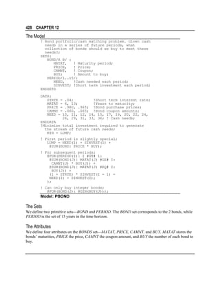 428 CHAPTER 12

The Model
! Bond portfolio/cash matching problem. Given cash
needs in a series of future periods, what
collection of bonds should we buy to meet these
needs?;
SETS:
BOND/A B/ :
MATAT,
! Maturity period;
PRICE,
! Price;
CAMNT,
! Coupon;
BUY;
! Amount to buy;
PERIOD/1..15/:
NEED,
!Cash needed each period;
SINVEST; !Short term investment each period;
ENDSETS
DATA:
STRTE = .04;
!Short term interest rate;
MATAT = 6, 13;
!Years to maturity;
PRICE = .980, .965; !Bond purchase prices;
CAMNT = .060, .065; !Bond coupon amounts;
NEED = 10, 11, 12, 14, 15, 17, 19, 20, 22, 24,
26, 29, 31, 33, 36; ! Cash needs;
ENDDATA
!Minimize total investment required to generate
the stream of future cash needs;
MIN = LUMP;
! First period is slightly special;
LUMP = NEED(1) + SINVEST(1) +
@SUM(BOND: PRICE * BUY);
! For subsequent periods;
@FOR(PERIOD(I)| I #GT# 1:
@SUM(BOND(J)| MATAT(J) #GE# I:
CAMNT(J) * BUY(J)) +
@SUM(BOND(J)| MATAT(J) #EQ# I:
BUY(J)) +
(1 + STRTE) * SINVEST(I - 1) =
NEED(I) + SINVEST(I);
);
! Can only buy integer bonds;
@FOR(BOND(J): @GIN(BUY(J)));

Model: PBOND

The Sets
We define two primitive setsBOND and PERIOD. The BOND set corresponds to the 2 bonds, while
PERIOD is the set of 15 years in the time horizon.

The Attributes
We define four attributes on the BONDS setMATAT, PRICE, CAMNT, and BUY. MATAT stores the
bonds’ maturities, PRICE the price, CAMNT the coupon amount, and BUY the number of each bond to
buy.

 