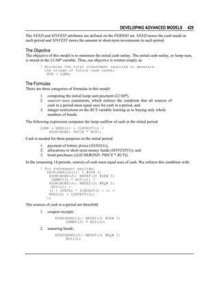 DEVELOPING ADVANCED MODELS

429

The NEED and SINVEST attributes are defined on the PERIOD set. NEED stores the cash needs in
each period and SINVEST stores the amount in short-term investments in each period.

The Objective
The objective of this model is to minimize the initial cash outlay. The initial cash outlay, or lump sum,
is stored in the LUMP variable. Thus, our objective is written simply as:
! Minimize the total investment required to generate
the stream of future cash needs;
MIN = LUMP;

The Formulas
There are three categories of formulas in this model:
1.
2.
3.

computing the initial lump sum payment (LUMP),
sources=uses constraints, which enforce the condition that all sources of
cash in a period must equal uses for cash in a period, and
integer restrictions on the BUY variable limiting us to buying only whole
numbers of bonds.

The following expression computes the lump outflow of cash in the initial period:
LUMP = NEED(1) + SINVEST(1) +
@SUM(BOND: PRICE * BUY);

Cash is needed for three purposes in the initial period:
1.
2.
3.

payment of lottery prizes (NEED(1)),
allocations to short-term money funds (SINVEST(1)), and
bond purchases (@SUM(BOND: PRICE * BUY)).

In the remaining 14 periods, sources of cash must equal uses of cash. We enforce this condition with:
! For subsequent periods;
@FOR(PERIOD(I)| I #GT# 1:
@SUM(BOND(J)| MATAT(J) #GE# I:
CAMNT(J) * BUY(J)) +
@SUM(BOND(J)| MATAT(J) #EQ# I:
BUY(J)) +
(1 + STRTE) * SINVEST(I - 1) =
NEED(I) + SINVEST(I);
);

The sources of cash in a period are threefold:
1.

coupon receipts:
@SUM(BOND(J)| MATAT(J) #GE# I:
CAMNT(J) * BUY(J))

2.

maturing bonds:
@SUM(BOND(J)| MATAT(J) #EQ# I:
BUY(J))

 