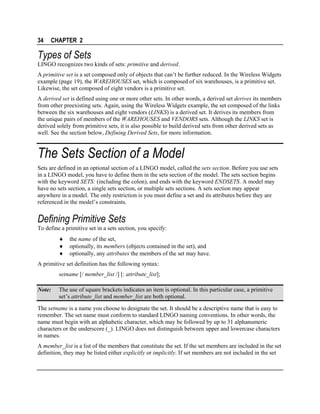 34

CHAPTER 2

Types of Sets
LINGO recognizes two kinds of sets: primitive and derived.
A primitive set is a set composed only of objects that can’t be further reduced. In the Wireless Widgets
example (page 19), the WAREHOUSES set, which is composed of six warehouses, is a primitive set.
Likewise, the set composed of eight vendors is a primitive set.
A derived set is defined using one or more other sets. In other words, a derived set derives its members
from other preexisting sets. Again, using the Wireless Widgets example, the set composed of the links
between the six warehouses and eight vendors (LINKS) is a derived set. It derives its members from
the unique pairs of members of the WAREHOUSES and VENDORS sets. Although the LINKS set is
derived solely from primitive sets, it is also possible to build derived sets from other derived sets as
well. See the section below, Defining Derived Sets, for more information.

The Sets Section of a Model
Sets are defined in an optional section of a LINGO model, called the sets section. Before you use sets
in a LINGO model, you have to define them in the sets section of the model. The sets section begins
with the keyword SETS: (including the colon), and ends with the keyword ENDSETS. A model may
have no sets section, a single sets section, or multiple sets sections. A sets section may appear
anywhere in a model. The only restriction is you must define a set and its attributes before they are
referenced in the model’s constraints.

Defining Primitive Sets
To define a primitive set in a sets section, you specify:
♦
♦
♦

the name of the set,
optionally, its members (objects contained in the set), and
optionally, any attributes the members of the set may have.

A primitive set definition has the following syntax:
setname [/ member_list /] [: attribute_list];
Note:

The use of square brackets indicates an item is optional. In this particular case, a primitive
set’s attribute_list and member_list are both optional.

The setname is a name you choose to designate the set. It should be a descriptive name that is easy to
remember. The set name must conform to standard LINGO naming conventions. In other words, the
name must begin with an alphabetic character, which may be followed by up to 31 alphanumeric
characters or the underscore (_). LINGO does not distinguish between upper and lowercase characters
in names.
A member_list is a list of the members that constitute the set. If the set members are included in the set
definition, they may be listed either explicitly or implicitly. If set members are not included in the set

 