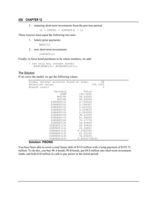 430 CHAPTER 12
3.

maturing short-term investments from the previous period:
(1 + STRTE) * SINVEST(I - 1)

These sources must equal the following two uses:
1.

lottery prize payments:
NEED(I)

2.

new short-term investments:
SINVEST(I)

Finally, to force bond purchases to be whole numbers, we add:
! Can only buy integer bonds;
@FOR(BOND(J): @GIN(BUY(J)));

The Solution
If we solve the model, we get the following values:
Global optimal solution found at step:
Objective value:
Branch count:
Variable
LUMP
BUY(A)
BUY(B)
SINVEST(1)
SINVEST(2)
SINVEST(3)
SINVEST(4)
SINVEST(5)
SINVEST(6)
SINVEST(7)
SINVEST(8)
SINVEST(9)
SINVEST(10)
SINVEST(11)
SINVEST(12)
SINVEST(13)
SINVEST(14)
SINVEST(15)

28
195.7265
3

Value
195.7265
96.00000
90.00000
4.796526
5.598387
5.432322
3.259615
0.000000
90.61000
81.08440
70.17778
56.83489
40.95828
22.44661
0.1944784
65.05226
34.65435
0.4052172E-01

Solution: PBOND
You have been able to cover a total future debt of $319 million with a lump payment of $195.73
million. To do this, you buy 96 A bonds, 90 B bonds, put $4.8 million into short-term investment
funds, and hold $10 million in cash to pay prizes in the initial period.

 